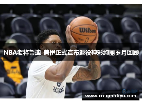 NBA老将鲁迪-盖伊正式宣布退役神彩绚丽岁月回顾